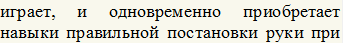 играет,	и	одновременно	приобретает навыки правильной постановки руки при