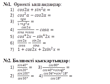 №1.  Өрнекті ықшамдаңдар:
	cos2α+〖sin〗^2 α=
	〖cos〗^2 α-cos2α=
	tgα/(1-〖tg〗^2 α)=
	cos2α/(sinα+cosα)-cosα=
	〖cos〗^4 2x-〖sin〗^4 2x=
	cos2α/cosα-sin2α/sinα=
	1+cos2x+2〖sin〗^2 x=
 
№2. Бөлшекті қысқартыңдар:
	(sin40°)/(sin20°)=      3) (cos80°)/(cos40°+sin40°)=
	(sin100°)/(cos50°  )=     4) (cos36°+〖sin〗^2 18°)/(cos18°)=

