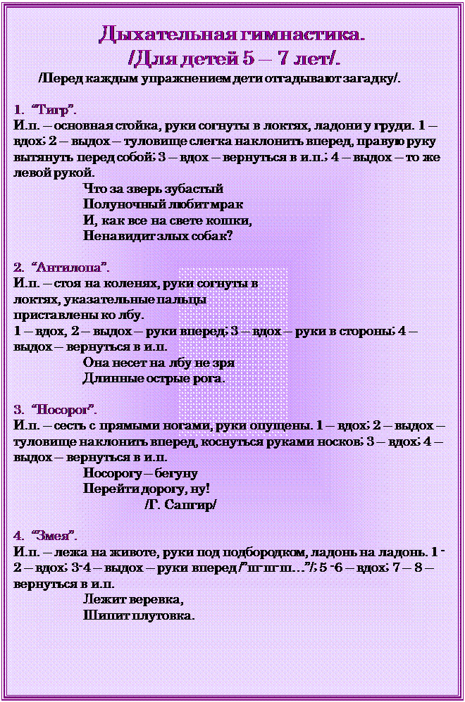 Надпись: Дыхательная гимнастика. 
 /Для детей 5 – 7 лет/.
       /Перед каждым упражнением дети отгадывают загадку/.

1.  “Тигр”. 
И.п. – основная стойка, руки согнуты в локтях, ладони у груди. 1 – вдох; 2 – выдох – туловище слегка наклонить вперед, правую руку вытянуть перед собой; 3 – вдох – вернуться в и.п.; 4 – выдох – то же левой рукой.
                   Что за зверь зубастый
                   Полуночный любит мрак
                   И, как все на свете кошки,
                   Ненавидит злых собак?

2.  “Антилопа”.
И.п. – стоя на коленях, руки согнуты в локтях, указательные пальцы приставлены ко лбу. 
1 – вдох, 2 – выдох – руки вперед; 3 – вдох – руки в стороны; 4 – выдох – вернуться в и.п.
                   Она несет на лбу не зря
                   Длинные острые рога.

3.  “Носорог”.
И.п. – сесть с прямыми ногами, руки опущены. 1 – вдох; 2 – выдох – туловище наклонить вперед, коснуться руками носков; 3 – вдох; 4 – выдох – вернуться в и.п.
                   Носорогу – бегуну
                   Перейти дорогу, ну!
                                    /Г. Сапгир/

4.  “Змея”.
И.п. – лежа на животе, руки под подбородком, ладонь на ладонь. 1 -2 – вдох; 3-4 – выдох – руки вперед /”ш-ш-ш…”/; 5 -6 – вдох; 7 – 8 – вернуться в и.п.
                   Лежит веревка,
                   Шипит плутовка.

