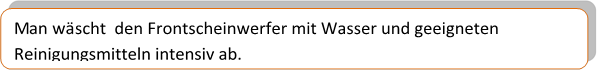 Man wäscht  den Frontscheinwerfer mit Wasser und geeigneten Reinigungsmitteln intensiv ab.
