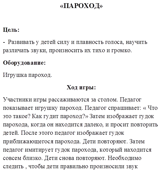 «ПАРОХОД»

Цель:
-  Развивать у детей силу и плавность голоса, научить различать звуки, произносить их тихо и громко.
Оборудование:
Игрушка пароход.
Ход игры:
Участники игры рассаживаются за столом. Педагог показывает игрушку пароход. Педагог спрашивает: « Что это такое? Как гудит пароход?» Затем изображает гудок парохода, когда он находится далеко, и просит повторить детей. После этого педагог изображает гудок приближающегося парохода. Дети повторяют. Затем педагог имитирует гудок парохода, который находится совсем близко. Дети снова повторяют. Необходимо следить , чтобы дети правильно произносили звук парохода, находящегося вблизи, вдали и совсем близко.
