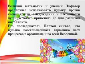 Великий математик и ученый Пифагор предложил использовать музыку против гнева, ярости, заблуждений и пассивности души, а также применять ее для развития интеллекта. Его последователь Платон считал, что музыка восстанавливает гармонию всех процессов в организме и во всей Вселенной.