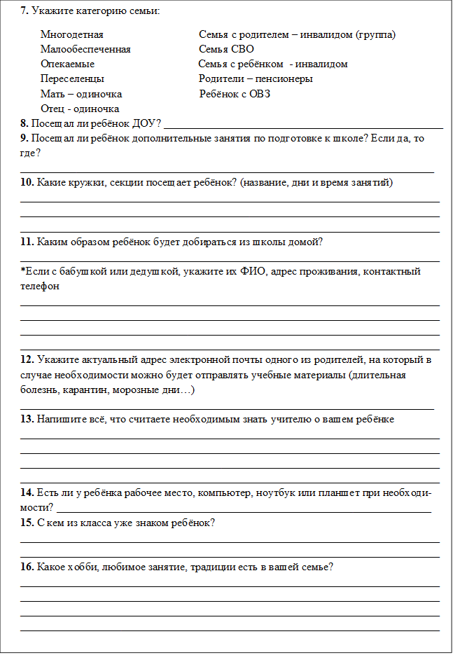 7. Укажите категорию семьи:
Многодетная                                  Семья с родителем – инвалидом (группа)
Малообеспеченная                        Семья СВО
Опекаемые                                     Семья с ребёнком  - инвалидом
Переселенцы                                  Родители – пенсионеры
Мать – одиночка                            Ребёнок с ОВЗ
Отец - одиночка 
8. Посещал ли ребёнок ДОУ? __________________________________________________
9. Посещал ли ребёнок дополнительные занятия по подготовке к школе? Если да, то где?
__________________________________________________________________________
10. Какие кружки, секции посещает ребёнок? (название, дни и время занятий)
_________________________________________________________________________________________________________________________________________________________________________________________________________________________________
11. Каким образом ребёнок будет добираться из школы домой? 
___________________________________________________________________________
*Если с бабушкой или дедушкой, укажите их ФИО, адрес проживания, контактный телефон ____________________________________________________________________________________________________________________________________________________________________________________________________________________________________________________________________________________________________________
12. Укажите актуальный адрес электронной почты одного из родителей, на который в случае необходимости можно будет отправлять учебные материалы (длительная болезнь, карантин, морозные дни…) __________________________________________________________________________
13. Напишите всё, что считаете необходимым знать учителю о вашем ребёнке ____________________________________________________________________________________________________________________________________________________________________________________________________________________________________________________________________________________________________________
14. Есть ли у ребёнка рабочее место, компьютер, ноутбук или планшет при необходи-мости? ___________________________________________________________________
15. С кем из класса уже знаком ребёнок? ______________________________________________________________________________________________________________________________________________________
16. Какое хобби, любимое занятие, традиции есть в вашей семье? ____________________________________________________________________________________________________________________________________________________________________________________________________________________________________________________________________________________________________________





























