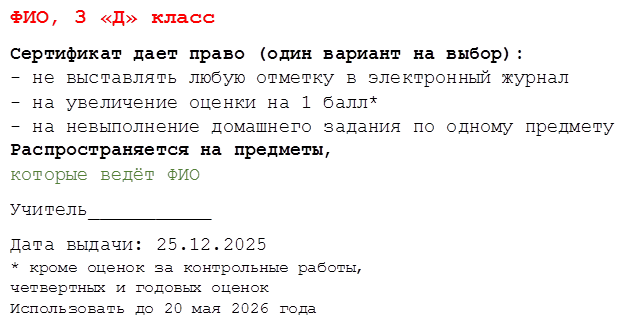 ФИО, 3 «Д» класс
Сертификат дает право (один вариант на выбор): - не выставлять любую отметку в электронный журнал - на увеличение оценки на 1 балл* - на невыполнение домашнего задания по одному предмету Распространяется на предметы, 
которые ведёт ФИО
Учитель___________                       
Дата выдачи: 25.12.2025
* кроме оценок за контрольные работы, 
четвертных и годовых оценок Использовать до 20 мая 2026 года
