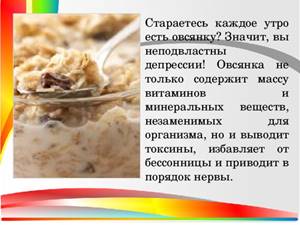 Стараетесь каждое утро есть овсянку? Значит, вы неподвластны депрессии! Овсянка не только содержит массу витаминов и минеральных веществ, незаменимых для организма, но и выводит токсины, избавляет от бессонницы и приводит в порядок нервы.