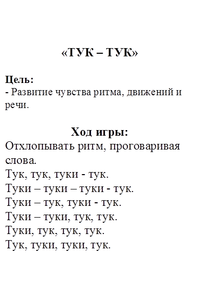 «ТУК – ТУК»

Цель:
- Развитие чувства ритма, движений и речи.

Ход игры: 
Отхлопывать ритм, проговаривая слова.
Тук, тук, туки - тук.
Туки – туки – туки - тук.
Туки – тук, туки - тук.
Туки – туки, тук, тук.
Туки, тук, тук, тук.
Тук, туки, туки, тук.

