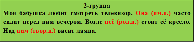 2-группа
Моя бабушка любит смотреть телевизор. Она (им.п.) часто сидит перед ним вечером. Возле неё (род.п.) стоит её кресло. Над ним (твор.п.) висит лампа.
