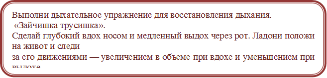 Выполни дыхательное упражнение для восстановления дыхания. 
 «Зайчишка трусишка».
Сделай глубокий вдох носом и медленный выдох через рот. Ладони положи на живот и следи
за его движениями — увеличением в объеме при вдохе и уменьшением при выдохе.
