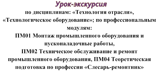   Урок-экскурсия  
по дисциплинам: «Технология отрасли», 
«Технологическое оборудование»; по профессиональным модулям: 
ПМ01 Монтаж промышленного оборудования и пусконаладочные работы, 
ПМ02 Техническое обслуживание и ремонт промышленного оборудования, ПМ04 Теоретическая подготовка по профессии «Слесарь-ремонтник»


