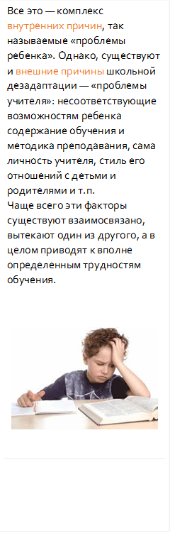 Все это — комплекс внутренних причин, так называемые «проблемы ребенка». Однако, существуют и внешние причины школьной дезадаптации — «проблемы учителя»: несоответствующие возможностям ребенка содержание обучения и методика преподавания, сама личность учителя, стиль его отношений с детьми и родителями и т.п. 
Чаще всего эти факторы существуют взаимосвязано, вытекают один из другого, а в целом приводят к вполне определенным трудностям обучения.
, 