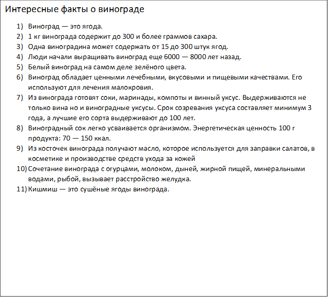 Интересные факты о винограде
1)	Виноград — это ягода.
2)	1 кг винограда содержит до 300 и более граммов сахара.
3)	Одна виноградина может содержать от 15 до 300 штук ягод. 
4)	Люди начали выращивать виноград еще 6000 — 8000 лет назад.
5)	Белый виноград на самом деле зелёного цвета.
6)	Виноград обладает ценными лечебными, вкусовыми и пищевыми качествами. Его используют для лечения малокровия.
7)	Из винограда готовят соки, маринады, компоты и винный уксус. Выдерживаются не только вина но и виноградные уксусы. Срок созревания уксуса составляет минимум 3 года, а лучшие его сорта выдерживают до 100 лет.
8)	Виноградный сок легко усваивается организмом. Энергетическая ценность 100 г продукта: 70 — 150 ккал.
9)	Из косточек винограда получают масло, которое используется для заправки салатов, в косметике и производстве средств ухода за кожей
10)	Сочетание винограда с огурцами, молоком, дыней, жирной пищей, минеральными водами, рыбой, вызывает расстройство желудка.
11)	Кишмиш — это сушёные ягоды винограда.

