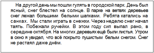 Text Box: На другой день мы пошли гулять в городской парк. День был ясный, снег блестел на солнце. В парке на ветвях деревьев снег лежал большими белыми шапками. Ребята катались на санках. Мы стали играть в снежки. Через неделю снег начал таять. Побежали ручейки. В этом году сип выпал рано, в середине октября. На многих деревьях ещё были листья. Утром в окно я увидел, что всё покрыто пушистым белым снегом. Снег не растаял даже днём.