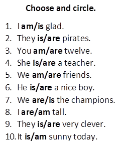 Choose and circle.
1.	I am/is glad.
2.	They is/are pirates.
3.	You am/are twelve.
4.	She is/are a teacher.
5.	We am/are friends.
6.	He is/are a nice boy.
7.	We are/is the champions. 
8.	I are/am tall.
9.	They is/are very clever.
10.	It is/am sunny today.
