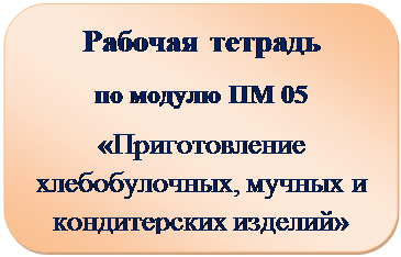 Скругленный прямоугольник: Рабочая тетрадь
по модулю ПМ 05
«Приготовление хлебобулочных, мучных и кондитерских изделий»


