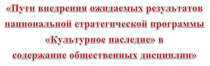 «Пути внедрения ожидаемых результатов
национальной стратегической программы
«Культурное наследие» в
содержание общественных дисциплин»
