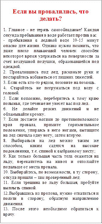 Если вы провалились, что делать?
1. Главное - не терять самообладание! Каждая секунда пребывания в воде работает против вас
- пребывания в ледяной воде 10-15 минут опасно для жизни. Однако нужно помнить, что даже плохо плавающий человек способен некоторое время удержаться на поверхности за счет воздушной подушки, образовавшейся под одеждой.
2.	Провалившись под лед, раскиньте руки и постарайтесь избавиться от лишних тяжестей.
3.	Если есть кто-то рядом, позовите на помощь.
4.	Старайтесь не погружаться под воду с головой.
5.	Если возможно, переберитесь к тому краю полыньи, где течение не унесет вас под лед.
6.	Не делайте резких движений и не обламывайте кромку.
7.	Если достаете ногами до противоположного края провала, примите горизонтальное положение, упираясь в него ногами, вытащите на лед сначала одну ногу, затем вторую.
8.	Выбираться на лед можно таким же способом, каким садятся на высокие подоконники, т.е. спиной к выбранному месту;
9.	Как только большая часть тела окажется на льду, перекатитесь на живот и отползайте подальше от места провала.
10.	Выбирайтесь, по возможности, в ту сторону, откуда пришли – там проверенный лед.
11.	Если трещина во льду большая, пробуйте выплыть спиной.
12.	Выбравшись из пролома, нужно откатиться и ползти в сторону, обратную направлению движения.
13.	После этого необходимо обратиться к врачу.
