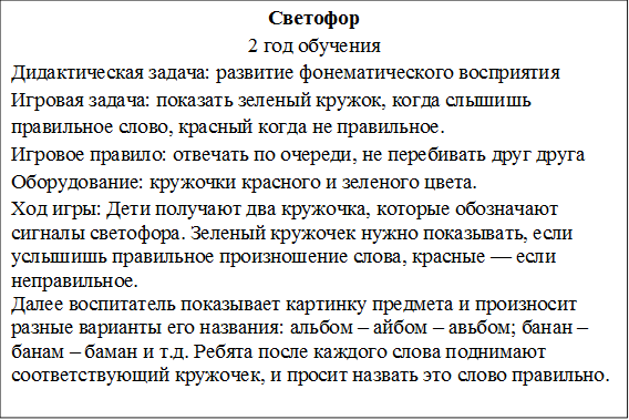 Светофор
2 год обучения
Дидактическая задача: развитие фонематического восприятия
Игровая задача: показать зеленый кружок, когда слышишь правильное слово, красный когда не правильное.
Игровое правило: отвечать по очереди, не перебивать друг друга
Оборудование: кружочки красного и зеленого цвета.
Ход игры: Дети получают два кружочка, которые обозначают сигналы светофора. Зеленый кружочек нужно показывать, если услышишь правильное произношение слова, красные — если неправильное.
Далее воспитатель показывает картинку предмета и произносит разные варианты его названия: альбом – айбом – авьбом; банан – банам – баман и т.д. Ребята после каждого слова поднимают соответствующий кружочек, и просит назвать это слово правильно.

