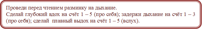 Проведи перед чтением разминку на дыхание.
Сделай глубокий вдох на счёт 1 – 5 (про себя); задержи дыхание на счёт 1 – 3 (про себя); сделай  плавный выдох на счёт 1 – 5 (вслух).
