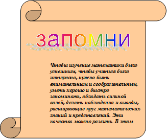 запомни

Чтобы изучение математики было успешным, чтобы учиться было интересно, нужно быть внимательным и сообразительным,  уметь хорошо и быстро запоминать, обладать сильной волей, делать наблюдения и выводы, расширяющие круг математических знаний и представлений. Эти качества можно развить. В этом вам помогут специальные игры, упражнения, самостоятельное решение задач и примеров.

