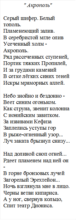 " Акрополь"

Серый шифер. Белый тополь. 
Пламенеющий залив. 
В серебристой мгле олив 
Усеченный холм - Акрополь. 
Ряд рассеченных ступеней, 
Портик тяжких Пропилей, 
И за грудами камений 
В сетке лёгких синих теней 
Искры мраморных аллей. 

Небо знойно и бездонно - 
Веет синим огоньком. 
Как струна, звенит колонна 
С ионийским завитком. 
За извивами Кефиза 
Заплелись уступы гор 
В рыже-огненный узор... 
Луч заката брызнул снизу... 
  
Над долиной сноп огней... 
Рдеет пламенем над ней он - 
В горне бронзовых лучей 
Загорелый Эрехтейон... 
Ночь взглянула мне в лицо. 
Черны ветви кипариса. 
А у ног, свернув кольцо, 
Спит театр Диониса.

