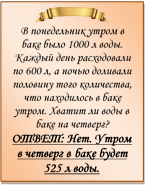  
В понедельник утром в баке было 1000 л воды. Каждый день расходовали по 600 л, а ночью доливали половину того количества, что находилось в баке утром. Хватит ли воды в баке на четверг?
ОТВЕТ: Нет. Утром в четверг в баке будет 525 л воды.
