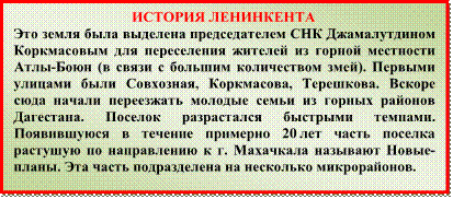 ИСТОРИЯ ЛЕНИНКЕНТА
Это земля была выделена председателем СНК Джамалутдином Коркмасовым для переселения жителей из горной местности Атлы-Боюн (в связи с большим количеством змей). Первыми улицами были Совхозная, Коркмасова, Терешкова. Вскоре сюда начали переезжать молодые семьи из горных районов Дагестана. Поселок разрастался быстрыми темпами. Появившуюся в течение примерно 20 лет часть поселка растушую по направлению к г. Махачкала называют Новые-планы. Эта часть подразделена на несколько микрорайонов.
