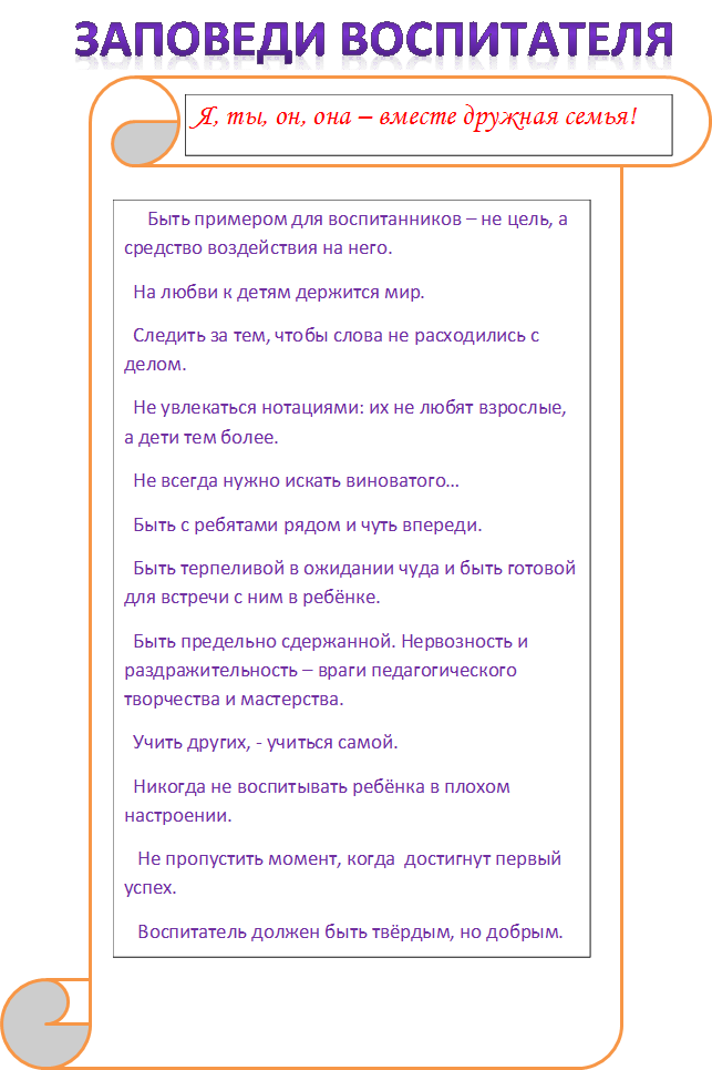 ЗАПОВЕДИ ВОСПИТАТЕЛЯ,Я, ты, он, она – вместе дружная семья!,     Быть примером для воспитанников – не цель, а средство воздействия на него.
  На любви к детям держится мир.
  Следить за тем, чтобы слова не расходились с делом.
  Не увлекаться нотациями: их не любят взрослые, а дети тем более.
  Не всегда нужно искать виноватого…
  Быть с ребятами рядом и чуть впереди.
  Быть терпеливой в ожидании чуда и быть готовой для встречи с ним в ребёнке.
  Быть предельно сдержанной. Нервозность и раздражительность – враги педагогического творчества и мастерства.
  Учить других, - учиться самой.
  Никогда не воспитывать ребёнка в плохом настроении.
   Не пропустить момент, когда  достигнут первый успех.
   Воспитатель должен быть твёрдым, но добрым.
