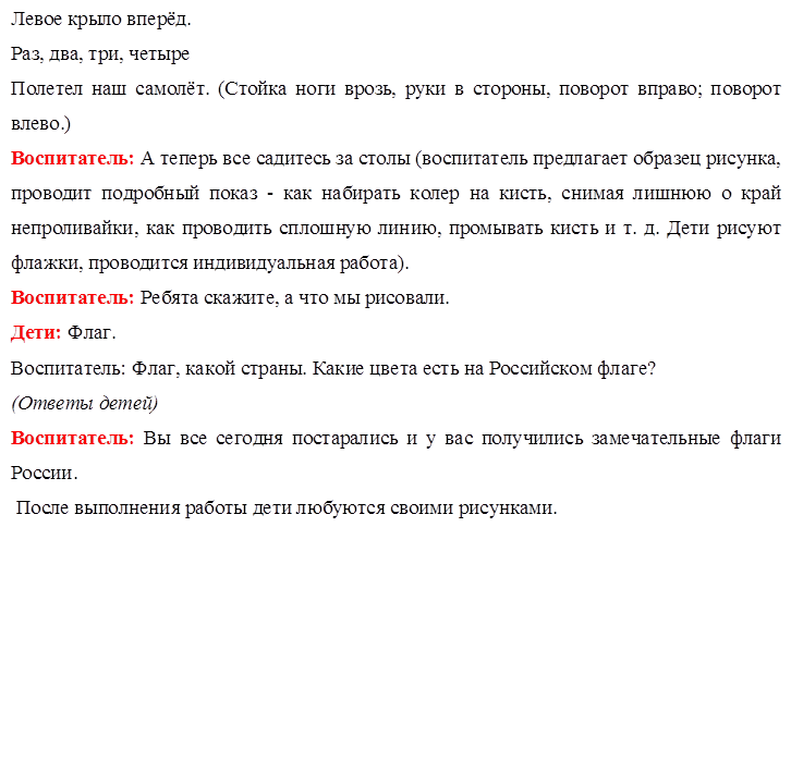 Левое крыло вперёд.
Раз, два, три, четыре 
Полетел наш самолёт. (Стойка ноги врозь, руки в стороны, поворот вправо; поворот влево.)
Воспитатель: А теперь все садитесь за столы (воспитатель предлагает образец рисунка, проводит подробный показ - как набирать колер на кисть, снимая лишнюю о край непроливайки, как проводить сплошную линию, промывать кисть и т. д. Дети рисуют флажки, проводится индивидуальная работа).
Воспитатель: Ребята скажите, а что мы рисовали.
Дети: Флаг.
Воспитатель: Флаг, какой страны. Какие цвета есть на Российском флаге?
(Ответы детей)
Воспитатель: Вы все сегодня постарались и у вас получились замечательные флаги России.
 После выполнения работы дети любуются своими рисунками.



