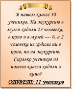  
В нашем классе 30 учеников. На экскурсию в музей ходили 23 человека, в кино и в музей — 6, а 2 человека не ходили ни в кино, ни на экскурсию. Сколько учеников из нашего класса ходили в кино?
ОТВЕТ: 11 учеников


