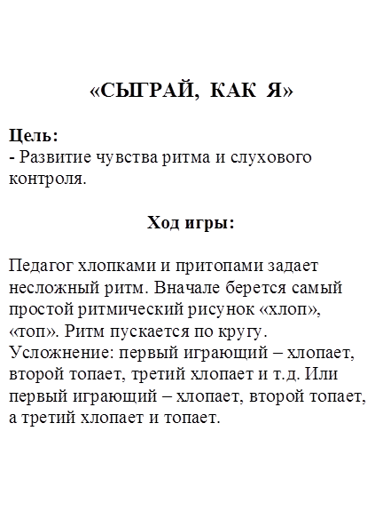 «СЫГРАЙ,  КАК  Я»

Цель: 
- Развитие чувства ритма и слухового контроля. 

Ход игры:

Педагог хлопками и притопами задает несложный ритм. Вначале берется самый простой ритмический рисунок «хлоп», «топ». Ритм пускается по кругу. 
Усложнение: первый играющий – хлопает, второй топает, третий хлопает и т.д. Или первый играющий – хлопает, второй топает, а третий хлопает и топает.

