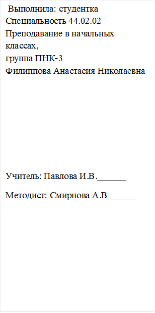  Выполнила: студентка 
Специальность 44.02.02
Преподавание в начальных
классах,
группа ПНК-3
Филиппова Анастасия Николаевна





Учитель: Павлова И.В.______
Методист: Смирнова А.В______







Руководитель: А.В. Смирнова
Преподаватель высшей категории
