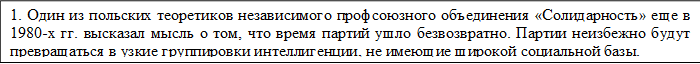 1. Один из польских теоретиков независимого профсоюзного объединения «Солидарность» еще в 1980-х гг. высказал мысль о том, что время партий ушло безвозвратно. Партии неизбежно будут превращаться в узкие группировки интеллигенции, не имеющие широкой социальной базы.  