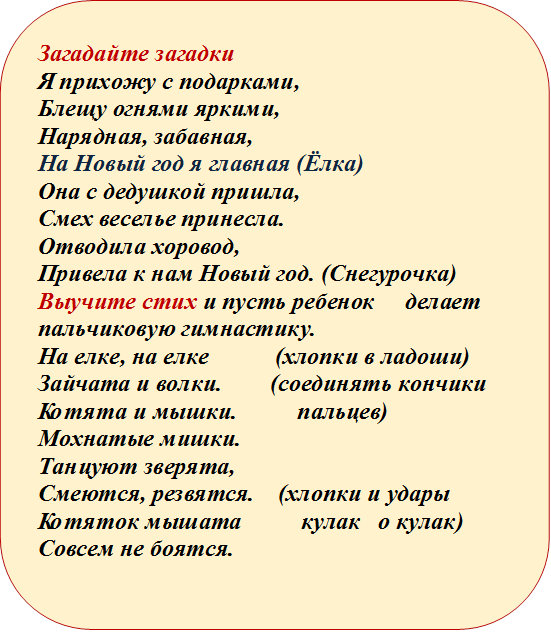 Загадайте загадки
Я прихожу с подарками,
Блещу огнями яркими,
Нарядная, забавная,
На Новый год я главная (Ёлка)
Она с дедушкой пришла,
Смех веселье принесла.
Отводила хоровод,
Привела к нам Новый год. (Снегурочка) 
Выучите стих и пусть ребенок     делает пальчиковую гимнастику. 
На елке, на елке           (хлопки в ладоши)
Зайчата и волки.        (соединять кончики     
Котята и мышки.          пальцев)
Мохнатые мишки.  
Танцуют зверята,  
Смеются, резвятся.    (хлопки и удары 
Котяток мышата          кулак   о кулак) 
Совсем не боятся.

