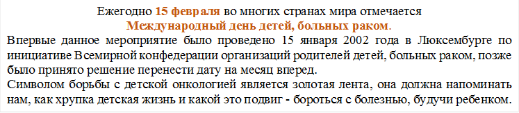 Ежегодно 15 февраля во многих странах мира отмечается 
Международный день детей, больных раком.
Впервые данное мероприятие было проведено 15 января 2002 года в Люксембурге по инициативе Всемирной конфедерации организаций родителей детей, больных раком, позже было принято решение перенести дату на месяц вперед.
Символом борьбы с детской онкологией является золотая лента, она должна напоминать нам, как хрупка детская жизнь и какой это подвиг - бороться с болезнью, будучи ребенком.

