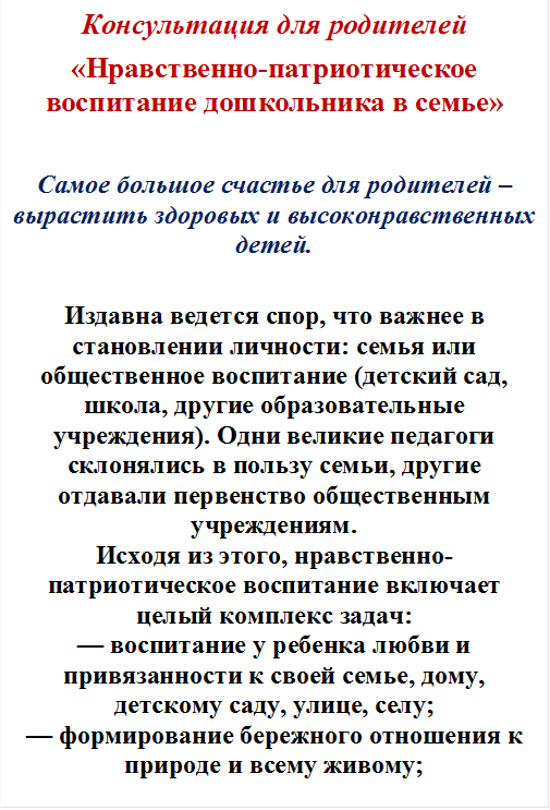 Консультация для родителей
«Нравственно-патриотическое воспитание дошкольника в семье»

Самое большое счастье для родителей – вырастить здоровых и высоконравственных детей.

Издавна ведется спор, что важнее в становлении личности: семья или общественное воспитание (детский сад, школа, другие образовательные учреждения). Одни великие педагоги склонялись в пользу семьи, другие отдавали первенство общественным учреждениям.
Исходя из этого, нравственно-патриотическое воспитание включает целый комплекс задач:
— воспитание у ребенка любви и привязанности к своей семье, дому, детскому саду, улице, селу;
— формирование бережного отношения к природе и всему живому;













