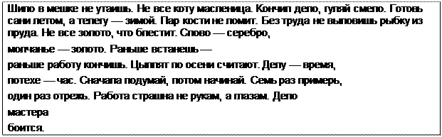 Надпись: Шило в мешке не утаишь. Не все коту масленица. Кончил дело, гуляй смело. Готовь сани летом, а телегу — зимой. Пар кости не ломит. Без труда не выловишь рыбку из пруда. Не все золото, что блестит. Слово — серебро,
молчанье — золото. Раньше встанешь —
раньше работу кончишь. Цыплят по осени считают. Делу — время, потехе — час. Сначала подумай, потом начинай. Семь раз примерь, один раз отрежь. Работа страшна не рукам, а глазам. Дело
мастера
боится.
