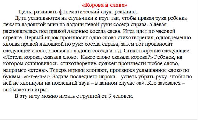 «Корова и слово»
   Цель: развивать фонематический слух, реакцию.
Дети усаживаются на стульчики в круг так, чтобы правая рука ребенка лежала ладошкой вниз на ладони левой руки соседа справа, а левая располагалась под правой ладонью соседа слева. Игра идет по часовой стрелке. Первый игрок произносит одно слово стихотворения, одновременно хлопая правой ладошкой по руке соседа справа, затем тот произносит следующее слово, хлопая по ладони соседа и т.д. Стихотворение следующее: «Летела корова, сказала слово.  Какое слово сказала корова?» Ребенок, на котором остановилось  стихотворение, должен произнести любое слово, например «стена». Теперь игроки хлопают, произнося услышанное слово по буквам: «с-т-е-н-а». Задача последнего игрока – успеть убрать руку, чтобы по ней не хлопнули на последний звук – в данном случае «а». Кто зазевался – выбывает из игры.
В эту игру можно играть с группой от 3 человек.


