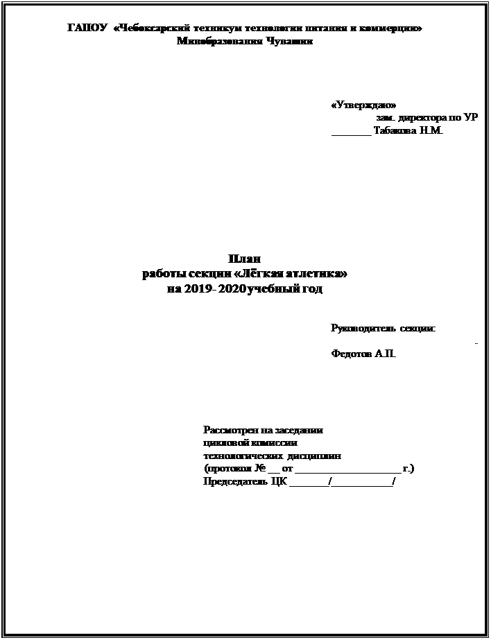 Надпись: ГАПОУ  «Чебоксарский техникум технологии питания и коммерции» 
Минобразования Чувашии 




                                              «Утверждаю»
          зам. директора по УР
                                                                                                       _______ Табакова Н.М. 









План
работы секции «Лёгкая атлетика»
на 2019- 2020 учебный год


                                                                                                                   Руководитель секции:
.
                                                                                                                   Федотов А.П.

                                                                       



                                                                     Рассмотрен на заседании 
                                                                     цикловой комиссии 
                                                                     технологических дисциплин
	(протокол № __ от ___________________ г.)
                                                                     Председатель ЦК _______/___________/                                                                                                    














