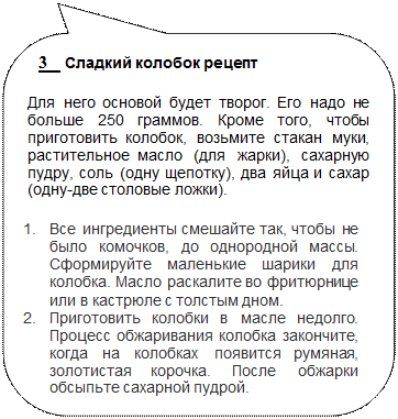 Скругленная прямоугольная выноска: 3    Сладкий колобок рецепт
Для него основой будет творог. Его надо не больше 250 граммов. Кроме того, чтобы приготовить колобок, возьмите стакан муки, растительное масло (для жарки), сахарную пудру, соль (одну щепотку), два яйца и сахар (одну-две столовые ложки).
1.	Все ингредиенты смешайте так, чтобы не было комочков, до однородной массы. Сформируйте маленькие шарики для колобка. Масло раскалите во фритюрнице или в кастрюле с толстым дном.
2.	Приготовить колобки в масле недолго. Процесс обжаривания колобка закончите, когда на колобках появится румяная, золотистая корочка. После обжарки обсыпьте сахарной пудрой.

