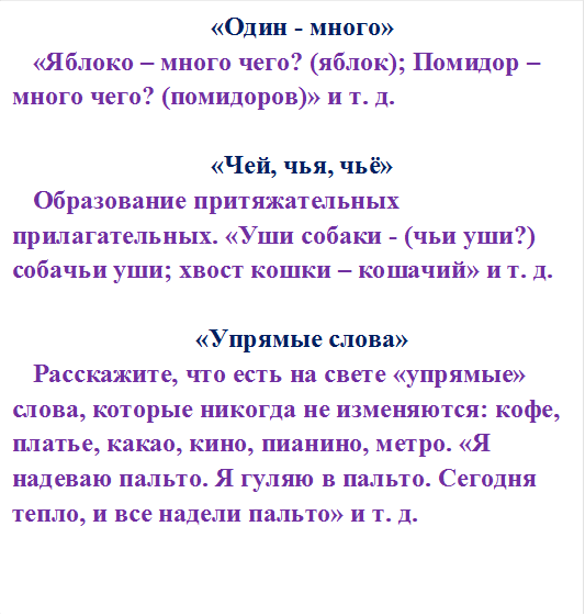 «Один - много»
«Яблоко – много чего? (яблок); Помидор – много чего? (помидоров)» и т. д.

«Чей, чья, чьё»
Образование притяжательных прилагательных. «Уши собаки - (чьи уши?) собачьи уши; хвост кошки – кошачий» и т. д.

«Упрямые слова»
Расскажите, что есть на свете «упрямые» слова, которые никогда не изменяются: кофе, платье, какао, кино, пианино, метро. «Я надеваю пальто. Я гуляю в пальто. Сегодня тепло, и все надели пальто» и т. д.


