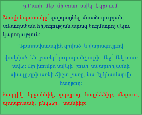 9.Բառի  մեջ  մի տառ  ավել  է գրվում.
Խաղի նպատակը՝ զարգացնել  մտածողության, տեսողական հիշողության,արագ կողմնորոշվելու կարողություն:
Գրատախտակին գրված  և վարագույրով
փակված  են  բառեր՝ յուրաքանչյուրի  մեջ՝ մեկ տառ  ավել: Որ խումբն ավելի  շուտ  ավարտի,գտնի  սխալը,գրի առնի ճիշտ բառը, նա  էլ կհամարվի  հաղթող:
ծաղղիկ, երջաննիկ, դպպրոց, հայրեենիք, մեղուու,  պաայուսակ,  ընկեեր,   տանիիք:








