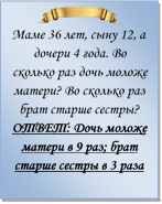  
Маме 36 лет, сыну 12, а дочери 4 года. Во сколько раз дочь моложе матери? Во сколько раз брат старше сестры?
ОТВЕТ: Дочь моложе матери в 9 раз; брат старше сестры в 3 раза

