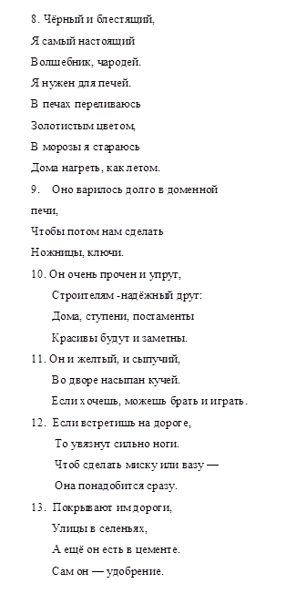 8. Чёрный и блестящий,
Я самый настоящий
Волшебник, чародей.
Я нужен для печей.
В печах переливаюсь
Золотистым цветом,
В морозы я стараюсь
Дома нагреть, как летом.
9.	Оно варилось долго в доменной
печи,
Чтобы потом нам сделать
Ножницы, ключи.
10. Он очень прочен и упруг,
              Строителям -надёжный друг:
              Дома, ступени, постаменты
              Красивы будут и заметны.
11. Он и желтый, и сыпучий,
              Во дворе насыпан кучей.
              Если хочешь, можешь брать и играть.
12.	Если встретишь на дороге,
               То увязнут сильно ноги.
               Чтоб сделать миску или вазу —
               Она понадобится сразу.
13.	Покрывают им дороги,
              Улицы в селеньях,
              А ещё он есть в цементе.
              Сам он — удобрение.

