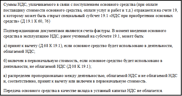 Суммы НДС, уплачиваемого в связи с поступлением основного средства (при оплате поставщику стоимости основного средства, оплате услуг и работ и т.д.) отражаются на счете 19, к которому может быть открыт специальный субсчет 19.1 «НДС при приобретении основных средств» (Д 19.1 К 60, 76) 
Подтверждающими документами являются счета-фактуры. В момент введения основного средства в эксплуатацию НДС, ранее учтенный на субсчете 19.1, может быть: 
a) принят к вычету (Д 68 К 19.1), если основное средство будет использовано в деятельности, облагаемой НДС; 
б) включен в первоначальную стоимость, если основное средство будет использовано в деятельности, не облагаемой НДС (Д 08 K 19.1); 
в) распределен пропорционально между деятельностью, облагаемой НДС и не облагаемой НДС и, соответственно, принят к вычету или включен в первоначальную стоимость. 
Передача основного средства в качестве вклада в уставный капитал НДС не облагается.

