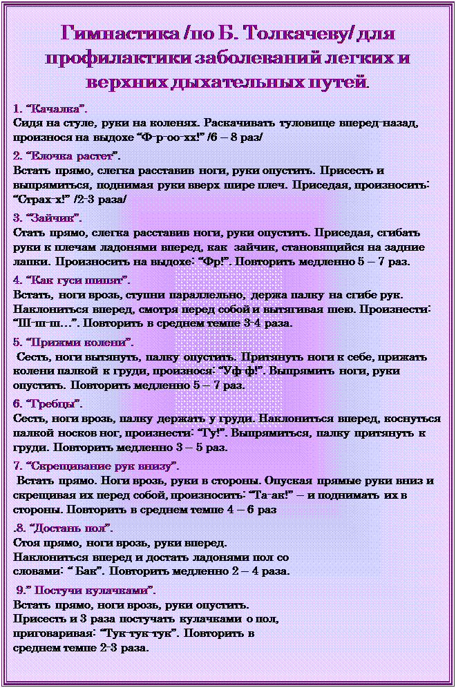 Надпись: Гимнастика /по Б. Толкачеву/ для профилактики заболеваний легких и верхних дыхательных путей.

1. “Качалка”. 
Сидя на стуле, руки на коленях. Раскачивать туловище вперед-назад, произнося на выдохе “Ф-р-оо-хх!” /6 – 8 раз/

2. “Елочка растет”. 
Встать прямо, слегка расставив ноги, руки опустить. Присесть и выпрямиться, поднимая руки вверх шире плеч. Приседая, произносить: “Страх-х!” /2-3 раза/

3. “Зайчик”. 
Стать прямо, слегка расставив ноги, руки опустить. Приседая, сгибать руки к плечам ладонями вперед, как  зайчик, становящийся на задние лапки. Произносить на выдохе: “Фр!”. Повторить медленно 5 – 7 раз.

4. “Как гуси шипят”. 
Встать, ноги врозь, ступни параллельно, держа палку на сгибе рук. Наклониться вперед, смотря перед собой и вытягивая шею. Произнести: “Ш-ш-ш…”. Повторить в среднем темпе 3-4 раза.

5. “Прижми колени”.
 Сесть, ноги вытянуть, палку опустить. Притянуть ноги к себе, прижать колени палкой к груди, произнося: “Уф-ф!”. Выпрямить ноги, руки опустить. Повторить медленно 5 – 7 раз.

6. “Гребцы”. 
Сесть, ноги врозь, палку держать у груди. Наклониться вперед, коснуться палкой носков ног, произнести: “Гу!”. Выпрямиться, палку притянуть к груди. Повторить медленно 3 – 5 раз.

7. “Скрещивание рук внизу”.
 Встать прямо. Ноги врозь, руки в стороны. Опуская прямые руки вниз и скрещивая их перед собой, произносить: “Та-ак!” – и поднимать их в стороны. Повторить в среднем темпе 4 – 6 раз

.8. “Достань пол”. 
Стоя прямо, ноги врозь, руки вперед. Наклониться вперед и достать ладонями пол со словами: “ Бак”. Повторить медленно 2 – 4 раза.

 9.” Постучи кулачками”. 
Встать прямо, ноги врозь, руки опустить. Присесть и 3 раза постучать кулачками о пол, приговаривая: “Тук-тук-тук”. Повторить в среднем темпе 2-3 раза.


