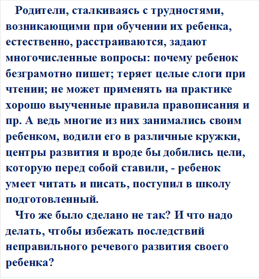 Родители, сталкиваясь с трудностями, возникающими при обучении их ребенка, естественно, расстраиваются, задают многочисленные вопросы: почему ребенок безграмотно пишет; теряет целые слоги при чтении; не может применять на практике хорошо выученные правила правописания и пр. А ведь многие из них занимались своим ребенком, водили его в различные кружки, центры развития и вроде бы добились цели, которую перед собой ставили, - ребенок умеет читать и писать, поступил в школу подготовленный. 
Что же было сделано не так? И что надо делать, чтобы избежать последствий неправильного речевого развития своего ребенка? 

