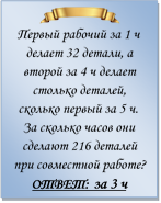  
Первый рабочий за 1 ч делает 32 детали, а второй за 4 ч делает столько деталей, сколько первый за 5 ч. За сколько часов они сделают 216 деталей при совместной работе?
ОТВЕТ: за 3 ч


