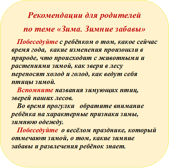 Рекомендации для родителей
по теме «Зима. Зимние забавы»
Побеседуйте с ребёнком о том, какое сейчас время года,  какие изменения произошли в природе, что происходит с животными и растениями зимой, как звери в лесу переносят холод и голод, как ведут себя птицы зимой.
Вспомните названия зимующих птиц, зверей наших лесов.
Во время прогулки   обратите внимание ребёнка на характерные признаки зимы,  зимнюю одежду.  
Побеседуйте  о весёлом празднике, который отмечают зимой, о том, какие зимние забавы и развлечения ребёнок знает.

