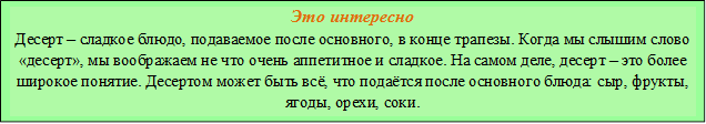 Это интересно
Десерт – сладкое блюдо, подаваемое после основного, в конце трапезы. Когда мы слышим слово «десерт», мы воображаем не что очень аппетитное и сладкое. На самом деле, десерт – это более широкое понятие. Десертом может быть всё, что подаётся после основного блюда: сыр, фрукты, ягоды, орехи, соки.

