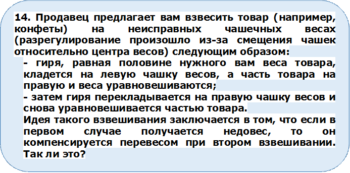 14. Продавец предлагает вам взвесить товар (например, конфеты) на неисправных чашечных весах (разрегулирование произошло из-за смещения чашек относительно центра весов) следующим образом:
- гиря, равная половине нужного вам веса товара, кладется на левую чашку весов, а часть товара на правую и веса уравновешиваются;
- затем гиря перекладывается на правую чашку весов и снова уравновешивается частью товара.
Идея такого взвешивания заключается в том, что если в первом случае получается недовес, то он компенсируется перевесом при втором взвешивании.
Так ли это?



